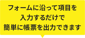 フォームに沿って項目を入力するだけで簡単に帳票を出力できます